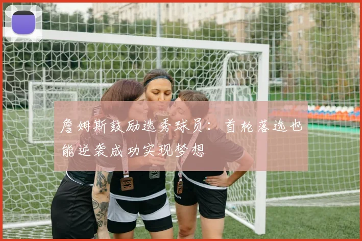 詹姆斯鼓励选秀球员：首轮落选也能逆袭成功实现梦想