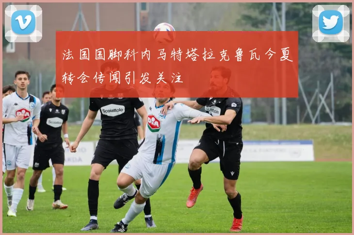 法国国脚科内马特塔拉克鲁瓦今夏转会传闻引发关注