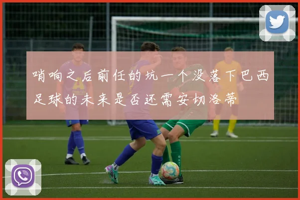哨响之后前任的坑一个没落下巴西足球的未来是否还需安切洛蒂
