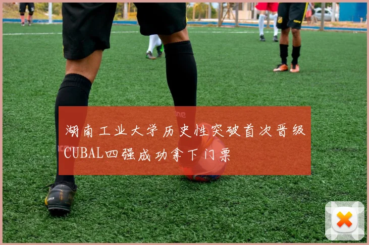 湖南工业大学历史性突破首次晋级CUBAL四强成功拿下门票