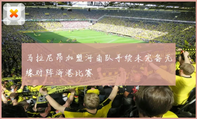 马拉尼昂加盟河南队手续未完备无缘对阵海港比赛