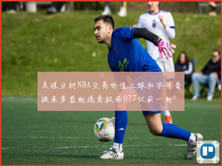 美媒分析NBA交易价值三球和字母哥换来多首轮选秀权而077仅获一轮