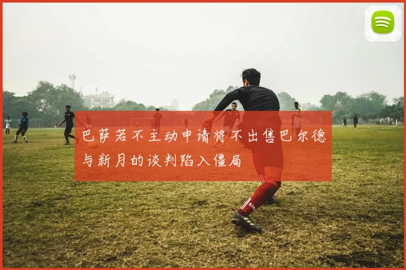 巴萨若不主动申请将不出售巴尔德与新月的谈判陷入僵局