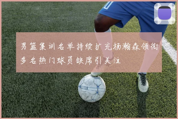 男篮集训名单持续扩充杨瀚森领衔多名热门球员缺席引关注