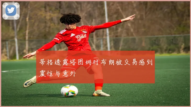蒂格透露塔图姆对布朗被交易感到震惊与意外