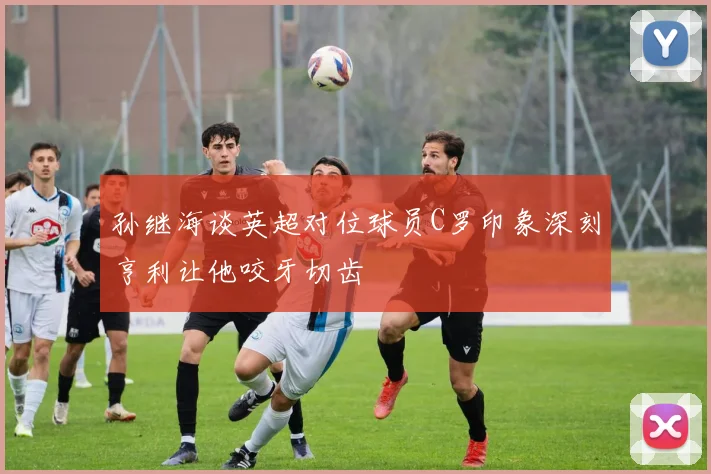 孙继海谈英超对位球员C罗印象深刻亨利让他咬牙切齿