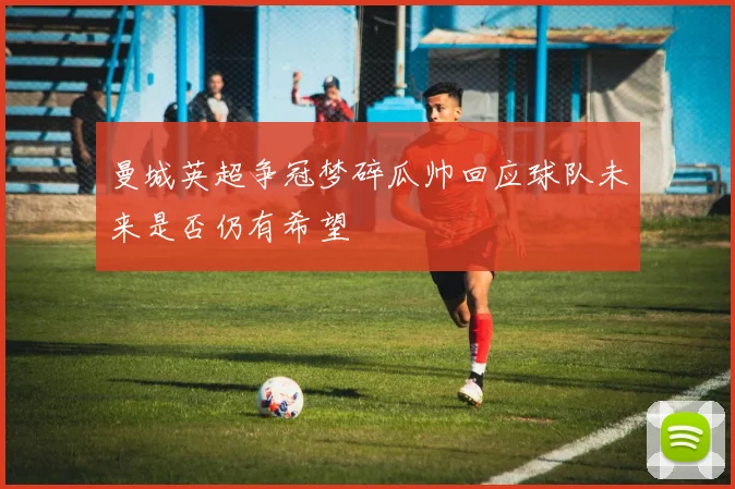 曼城英超争冠梦碎瓜帅回应球队未来是否仍有希望