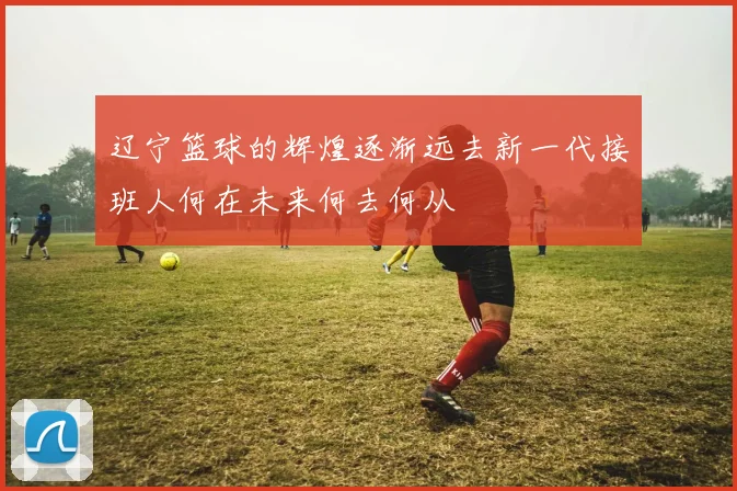 辽宁篮球的辉煌逐渐远去新一代接班人何在未来何去何从