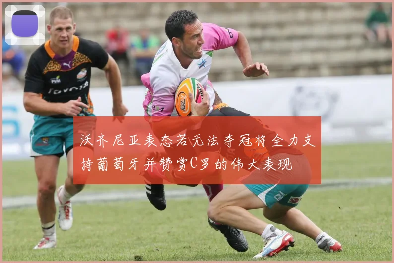 沃齐尼亚表态若无法夺冠将全力支持葡萄牙并赞赏C罗的伟大表现