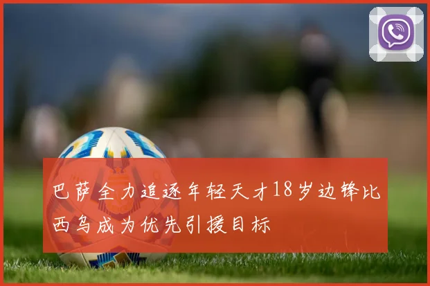 巴萨全力追逐年轻天才18岁边锋比西乌成为优先引援目标
