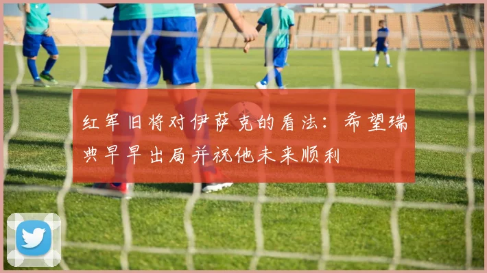 红军旧将对伊萨克的看法：希望瑞典早早出局并祝他未来顺利