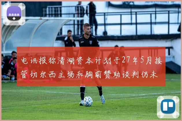 电讯报称清湖资本计划于27年5月接管切尔西主场和胸前赞助谈判仍未取得进展